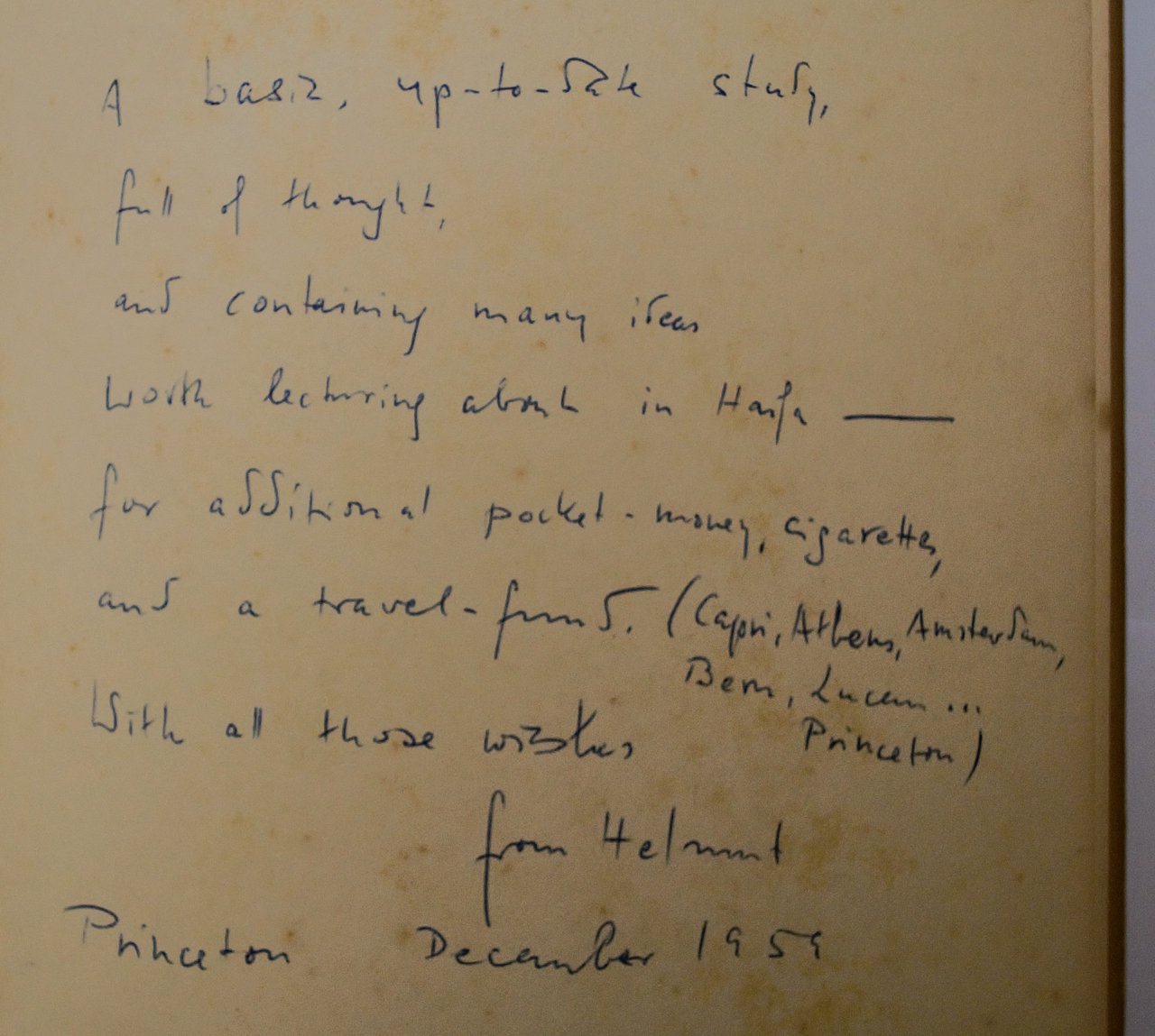 [Translate to English:] Handgeschriebene Widmung im Buch in englischer Sprache. Hier steht: " A basic, up-to-date study, full of thought, and containing many ideas worth lecturing about Haifa- for additional pocket-money, cigarettes, and a travel-fund. (Capri, Athens, Amsterdam, Bern, Lucern,...Princeton) With all those wishes from Helmut Princeton December 1959". Helmut scheint regelmäßig im Dezember Neujahreswünsche an Familie Toury zu schicken. Meistens sind es Bücher, die er Toury schickt.